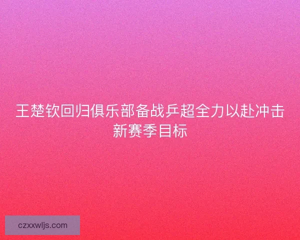 王楚钦回归俱乐部备战乒超全力以赴冲击新赛季目标
