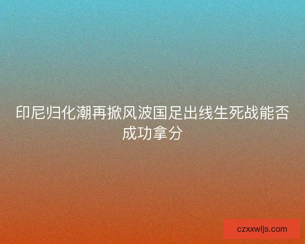 印尼归化潮再掀风波国足出线生死战能否成功拿分