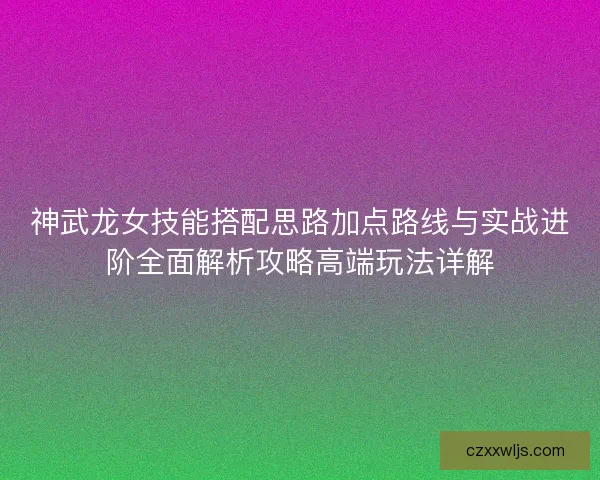 神武龙女技能搭配思路加点路线与实战进阶全面解析攻略高端玩法详解