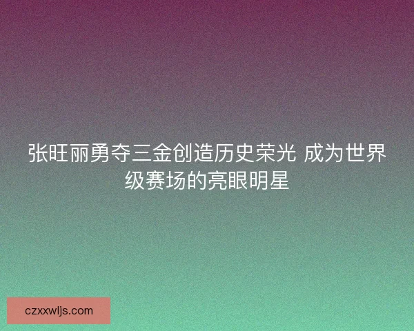 张旺丽勇夺三金创造历史荣光 成为世界级赛场的亮眼明星