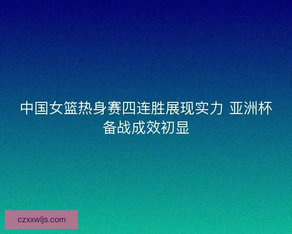 中国女篮热身赛四连胜展现实力 亚洲杯备战成效初显