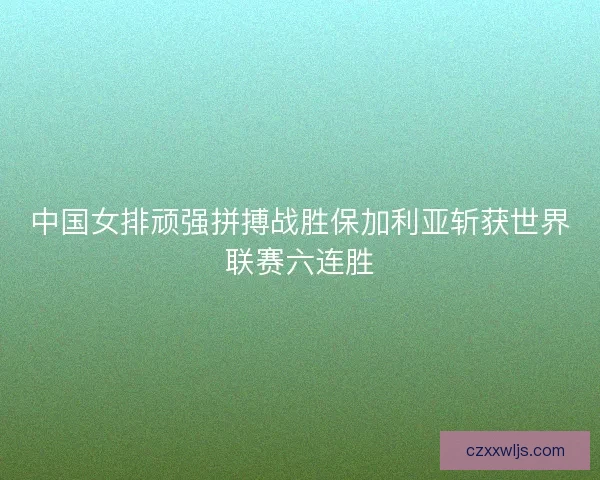 中国女排顽强拼搏战胜保加利亚斩获世界联赛六连胜